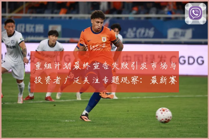 重组计划最终宣告失败引发市场与投资者广泛关注专题观察：最新赛事动态与深度分析