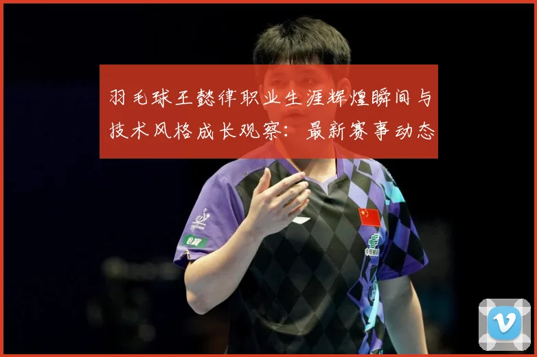羽毛球王懿律职业生涯辉煌瞬间与技术风格成长观察：最新赛事动态与深度分析