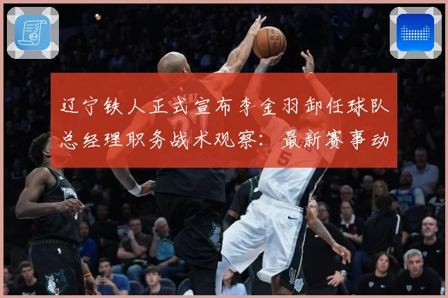 辽宁铁人正式宣布李金羽卸任球队总经理职务战术观察：最新赛事动态与深度分析