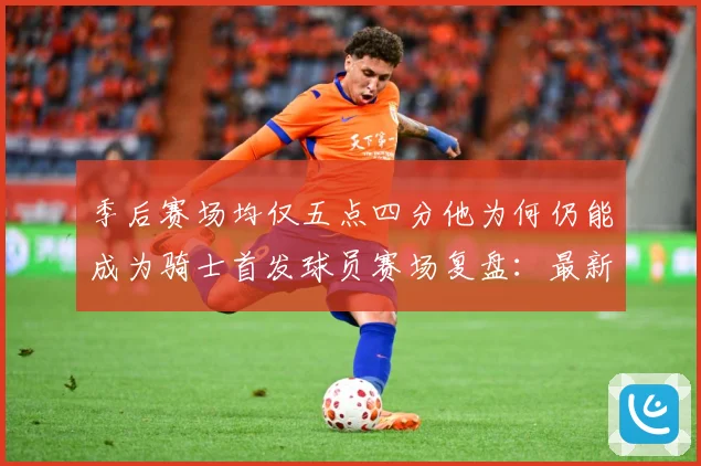 季后赛场均仅五点四分他为何仍能成为骑士首发球员赛场复盘：最新赛事动态与深度分析