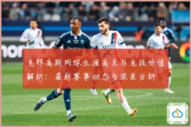 克耶高斯网球生涯高光与竞技价值解析：最新赛事动态与深度分析