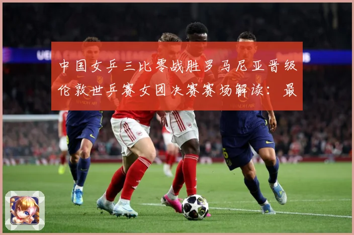 中国女乒三比零战胜罗马尼亚晋级伦敦世乒赛女团决赛赛场解读：最新赛事动态与深度分析