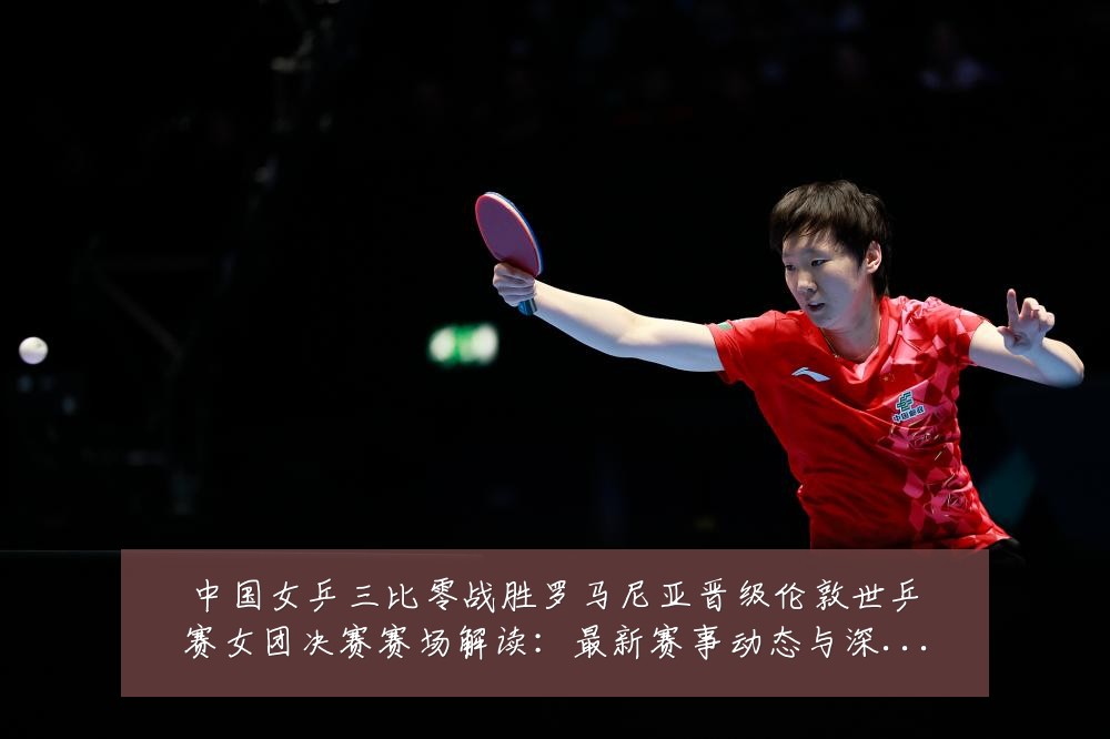 中国女乒三比零战胜罗马尼亚晋级伦敦世乒赛女团决赛赛场解读:最新赛事动态与深度分析